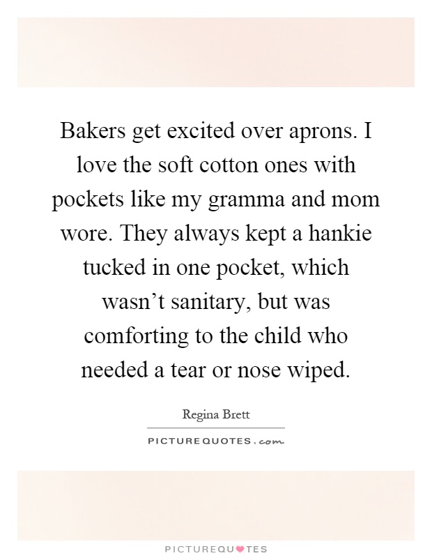 Bakers get excited over aprons. I love the soft cotton ones with pockets like my gramma and mom wore. They always kept a hankie tucked in one pocket, which wasn't sanitary, but was comforting to the child who needed a tear or nose wiped Picture Quote #1