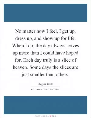 No matter how I feel, I get up, dress up, and show up for life. When I do, the day always serves up more than I could have hoped for. Each day truly is a slice of heaven. Some days the slices are just smaller than others Picture Quote #1