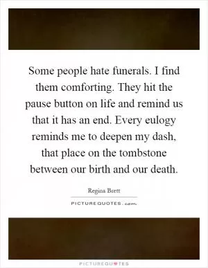 Some people hate funerals. I find them comforting. They hit the pause button on life and remind us that it has an end. Every eulogy reminds me to deepen my dash, that place on the tombstone between our birth and our death Picture Quote #1