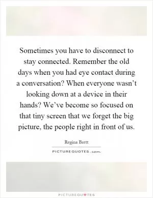 Sometimes you have to disconnect to stay connected. Remember the old days when you had eye contact during a conversation? When everyone wasn’t looking down at a device in their hands? We’ve become so focused on that tiny screen that we forget the big picture, the people right in front of us Picture Quote #1