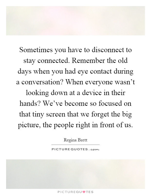 Sometimes you have to disconnect to stay connected. Remember the old days when you had eye contact during a conversation? When everyone wasn't looking down at a device in their hands? We've become so focused on that tiny screen that we forget the big picture, the people right in front of us Picture Quote #1