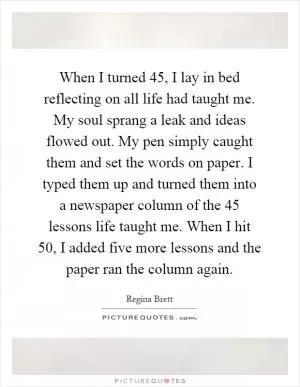 When I turned 45, I lay in bed reflecting on all life had taught me. My soul sprang a leak and ideas flowed out. My pen simply caught them and set the words on paper. I typed them up and turned them into a newspaper column of the 45 lessons life taught me. When I hit 50, I added five more lessons and the paper ran the column again Picture Quote #1