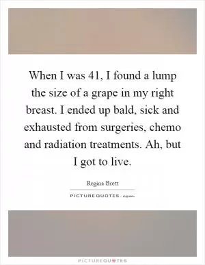 When I was 41, I found a lump the size of a grape in my right breast. I ended up bald, sick and exhausted from surgeries, chemo and radiation treatments. Ah, but I got to live Picture Quote #1