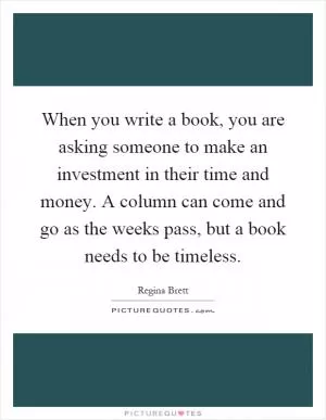 When you write a book, you are asking someone to make an investment in their time and money. A column can come and go as the weeks pass, but a book needs to be timeless Picture Quote #1