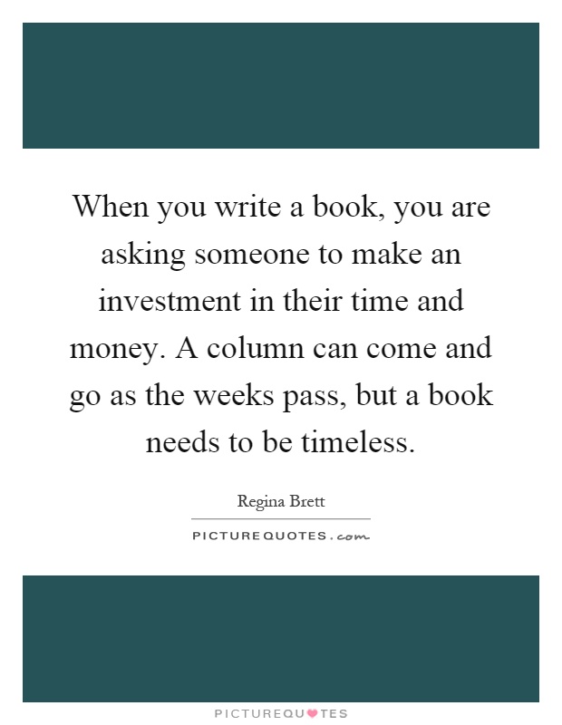 When you write a book, you are asking someone to make an investment in their time and money. A column can come and go as the weeks pass, but a book needs to be timeless Picture Quote #1
