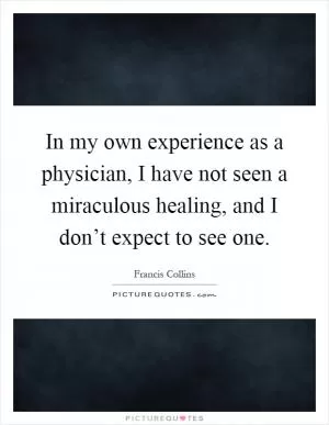 In my own experience as a physician, I have not seen a miraculous healing, and I don’t expect to see one Picture Quote #1