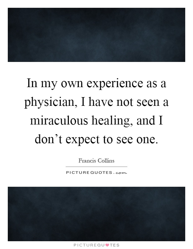 In my own experience as a physician, I have not seen a miraculous healing, and I don't expect to see one Picture Quote #1