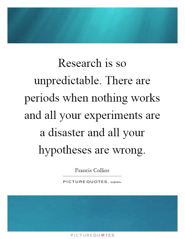 Research is so unpredictable. There are periods when nothing works and all your experiments are a disaster and all your hypotheses are wrong Picture Quote #1