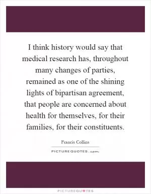 I think history would say that medical research has, throughout many changes of parties, remained as one of the shining lights of bipartisan agreement, that people are concerned about health for themselves, for their families, for their constituents Picture Quote #1