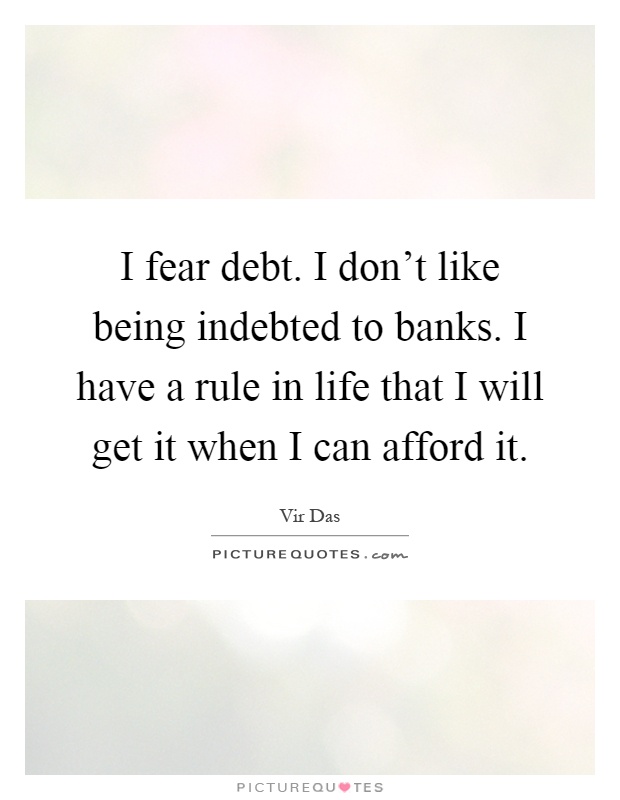 I fear debt. I don't like being indebted to banks. I have a rule in life that I will get it when I can afford it Picture Quote #1
