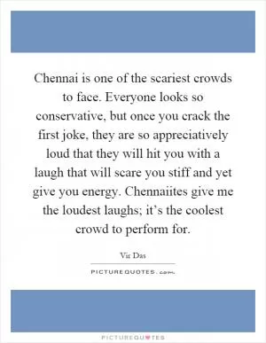 Chennai is one of the scariest crowds to face. Everyone looks so conservative, but once you crack the first joke, they are so appreciatively loud that they will hit you with a laugh that will scare you stiff and yet give you energy. Chennaiites give me the loudest laughs; it’s the coolest crowd to perform for Picture Quote #1