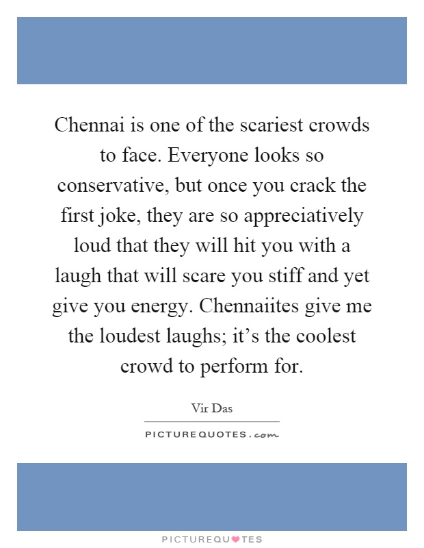 Chennai is one of the scariest crowds to face. Everyone looks so conservative, but once you crack the first joke, they are so appreciatively loud that they will hit you with a laugh that will scare you stiff and yet give you energy. Chennaiites give me the loudest laughs; it's the coolest crowd to perform for Picture Quote #1