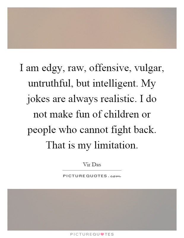 I am edgy, raw, offensive, vulgar, untruthful, but intelligent. My jokes are always realistic. I do not make fun of children or people who cannot fight back. That is my limitation Picture Quote #1