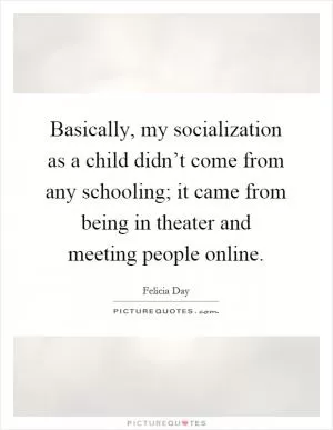 Basically, my socialization as a child didn’t come from any schooling; it came from being in theater and meeting people online Picture Quote #1