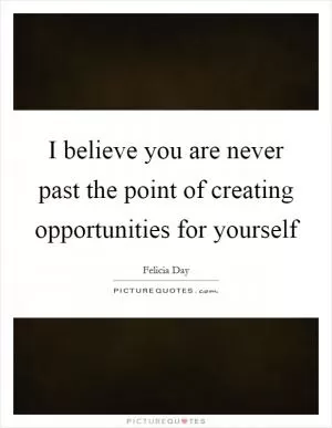 I believe you are never past the point of creating opportunities for yourself Picture Quote #1