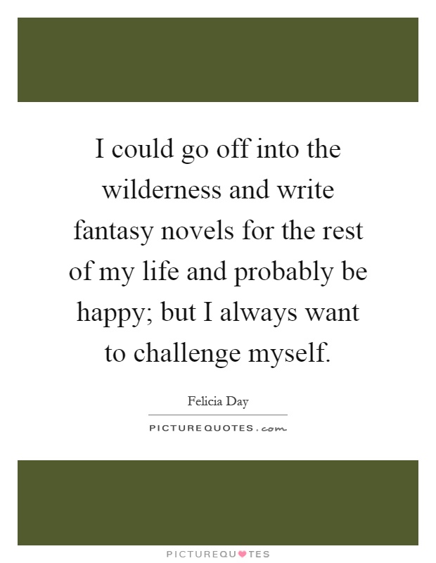 I could go off into the wilderness and write fantasy novels for the rest of my life and probably be happy; but I always want to challenge myself Picture Quote #1