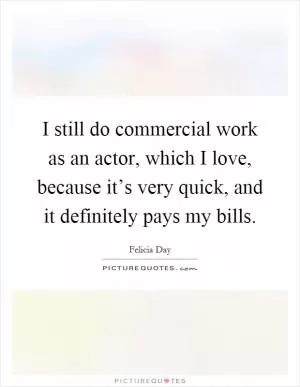 I still do commercial work as an actor, which I love, because it’s very quick, and it definitely pays my bills Picture Quote #1