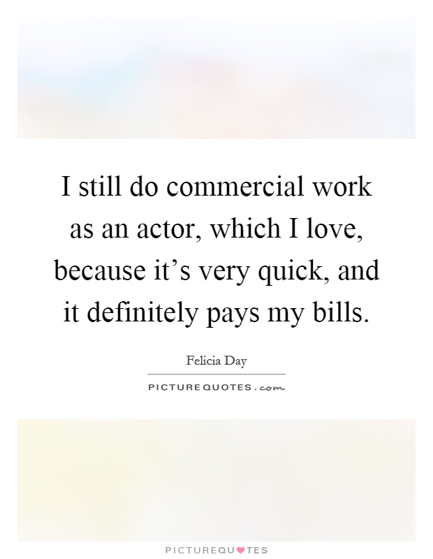 I still do commercial work as an actor, which I love, because it's very quick, and it definitely pays my bills Picture Quote #1