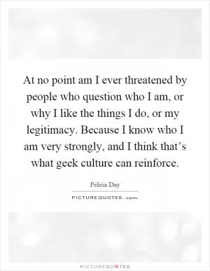 At no point am I ever threatened by people who question who I am, or why I like the things I do, or my legitimacy. Because I know who I am very strongly, and I think that’s what geek culture can reinforce Picture Quote #1