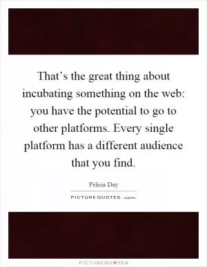 That’s the great thing about incubating something on the web: you have the potential to go to other platforms. Every single platform has a different audience that you find Picture Quote #1