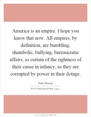 America is an empire. I hope you know that now. All empires, by definition, are bumbling, shambolic, bullying, bureaucratic affairs, as certain of the rightness of their cause in infancy, as they are corrupted by power in their dotage Picture Quote #1