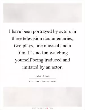 I have been portrayed by actors in three television documentaries, two plays, one musical and a film. It’s no fun watching yourself being traduced and imitated by an actor Picture Quote #1