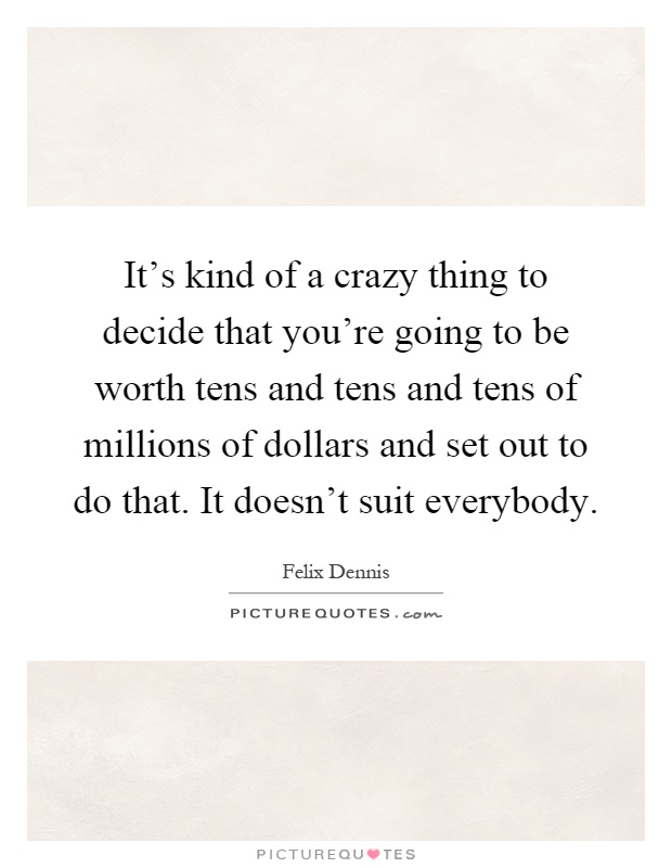 It's kind of a crazy thing to decide that you're going to be worth tens and tens and tens of millions of dollars and set out to do that. It doesn't suit everybody Picture Quote #1