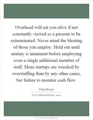 Overhead will eat you alive if not constantly viewed as a parasite to be exterminated. Never mind the bleating of those you employ. Hold out until mutiny is imminent before employing even a single additional member of staff. More startups are wrecked by overstaffing than by any other cause, bar failure to monitor cash flow Picture Quote #1