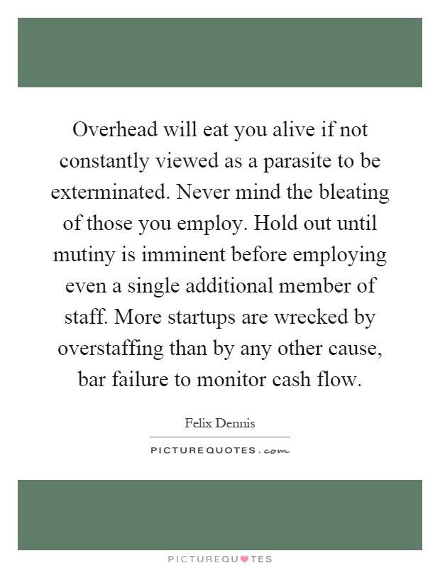 Overhead will eat you alive if not constantly viewed as a parasite to be exterminated. Never mind the bleating of those you employ. Hold out until mutiny is imminent before employing even a single additional member of staff. More startups are wrecked by overstaffing than by any other cause, bar failure to monitor cash flow Picture Quote #1