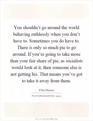 You shouldn’t go around the world behaving ruthlessly when you don’t have to. Sometimes you do have to. There is only so much pie to go around. If you’re going to take more than your fair share of pie, as socialists would look at it, then someone else is not getting his. That means you’ve got to take it away from them Picture Quote #1
