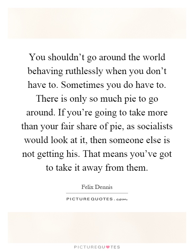 You shouldn't go around the world behaving ruthlessly when you don't have to. Sometimes you do have to. There is only so much pie to go around. If you're going to take more than your fair share of pie, as socialists would look at it, then someone else is not getting his. That means you've got to take it away from them Picture Quote #1