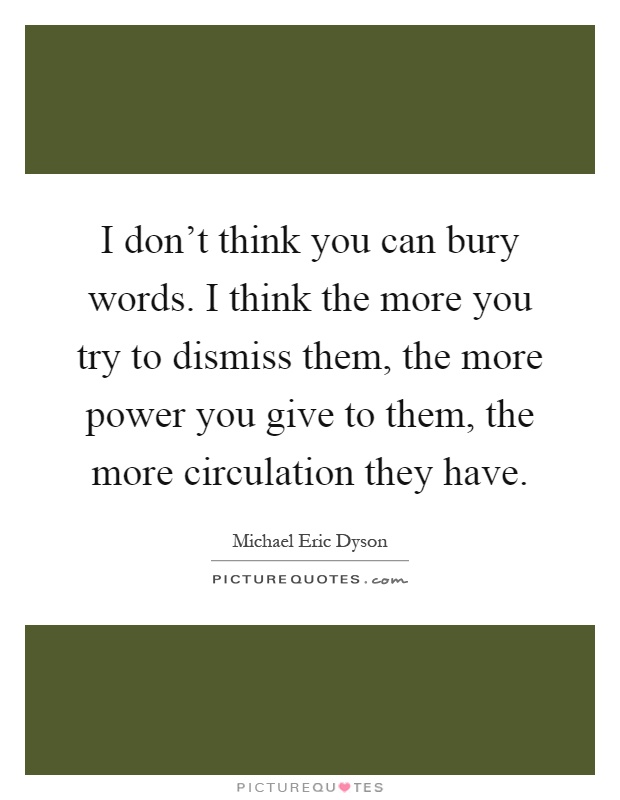 I don't think you can bury words. I think the more you try to dismiss them, the more power you give to them, the more circulation they have Picture Quote #1