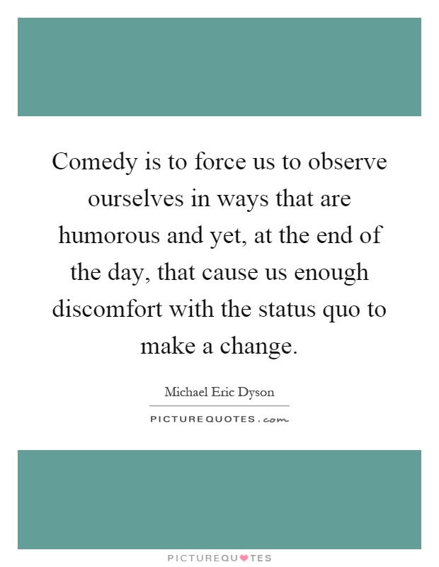 Comedy is to force us to observe ourselves in ways that are humorous and yet, at the end of the day, that cause us enough discomfort with the status quo to make a change Picture Quote #1