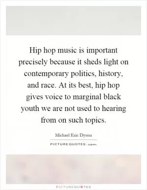 Hip hop music is important precisely because it sheds light on contemporary politics, history, and race. At its best, hip hop gives voice to marginal black youth we are not used to hearing from on such topics Picture Quote #1