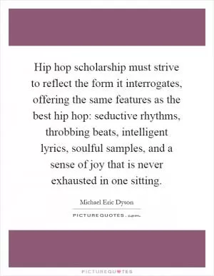 Hip hop scholarship must strive to reflect the form it interrogates, offering the same features as the best hip hop: seductive rhythms, throbbing beats, intelligent lyrics, soulful samples, and a sense of joy that is never exhausted in one sitting Picture Quote #1