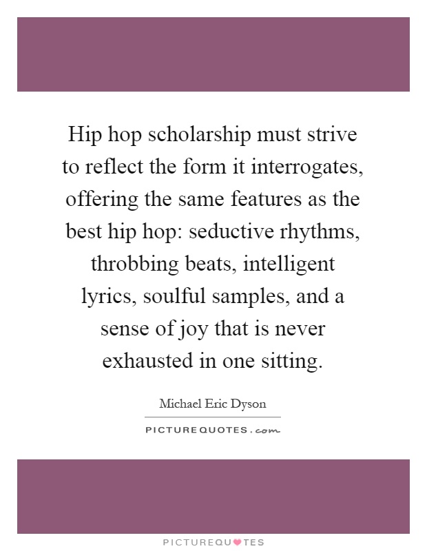 Hip hop scholarship must strive to reflect the form it interrogates, offering the same features as the best hip hop: seductive rhythms, throbbing beats, intelligent lyrics, soulful samples, and a sense of joy that is never exhausted in one sitting Picture Quote #1
