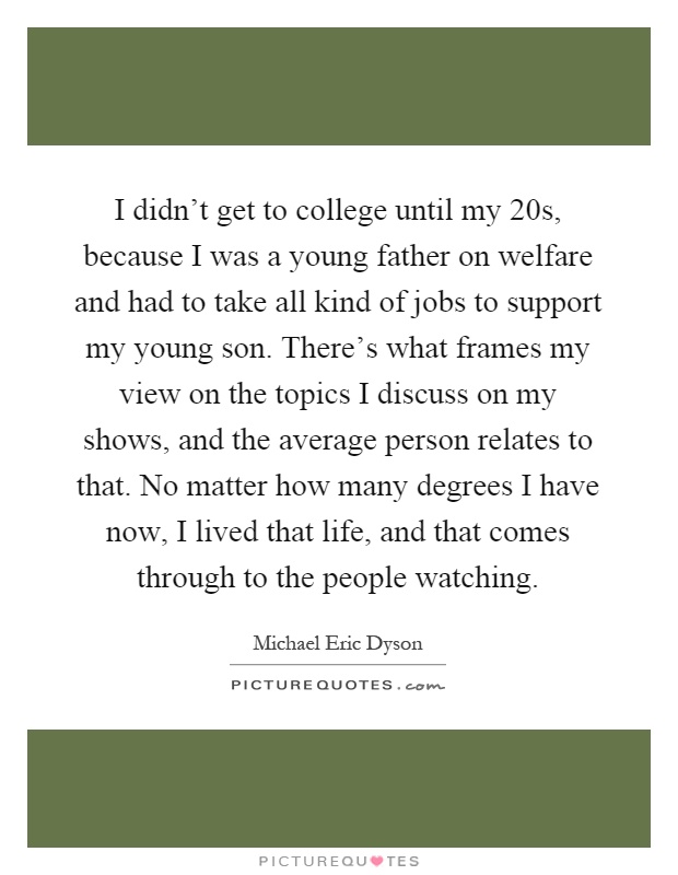 I didn't get to college until my 20s, because I was a young father on welfare and had to take all kind of jobs to support my young son. There's what frames my view on the topics I discuss on my shows, and the average person relates to that. No matter how many degrees I have now, I lived that life, and that comes through to the people watching Picture Quote #1