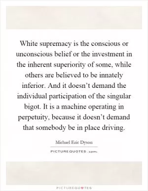 White supremacy is the conscious or unconscious belief or the investment in the inherent superiority of some, while others are believed to be innately inferior. And it doesn’t demand the individual participation of the singular bigot. It is a machine operating in perpetuity, because it doesn’t demand that somebody be in place driving Picture Quote #1