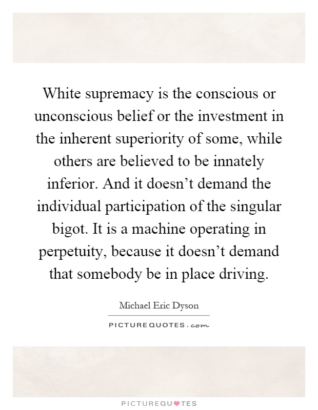 White supremacy is the conscious or unconscious belief or the investment in the inherent superiority of some, while others are believed to be innately inferior. And it doesn't demand the individual participation of the singular bigot. It is a machine operating in perpetuity, because it doesn't demand that somebody be in place driving Picture Quote #1