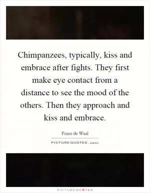 Chimpanzees, typically, kiss and embrace after fights. They first make eye contact from a distance to see the mood of the others. Then they approach and kiss and embrace Picture Quote #1