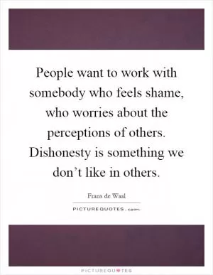 People want to work with somebody who feels shame, who worries about the perceptions of others. Dishonesty is something we don’t like in others Picture Quote #1