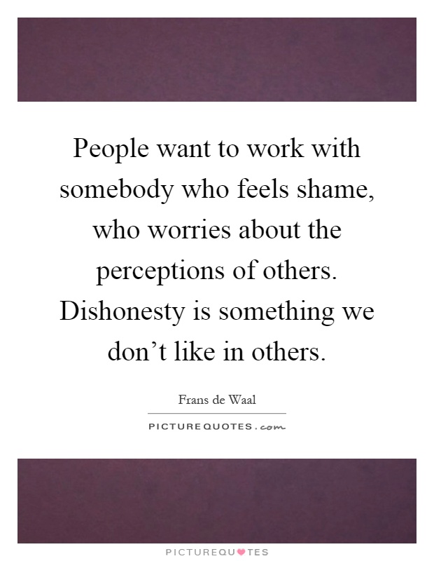 People want to work with somebody who feels shame, who worries about the perceptions of others. Dishonesty is something we don't like in others Picture Quote #1