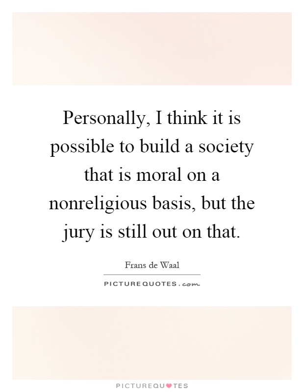 Personally, I think it is possible to build a society that is moral on a nonreligious basis, but the jury is still out on that Picture Quote #1