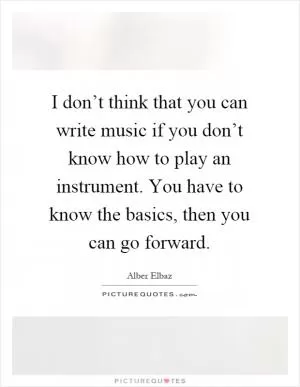 I don’t think that you can write music if you don’t know how to play an instrument. You have to know the basics, then you can go forward Picture Quote #1