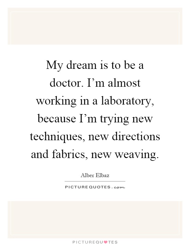 My dream is to be a doctor. I'm almost working in a laboratory, because I'm trying new techniques, new directions and fabrics, new weaving Picture Quote #1