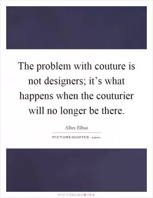 The problem with couture is not designers; it’s what happens when the couturier will no longer be there Picture Quote #1