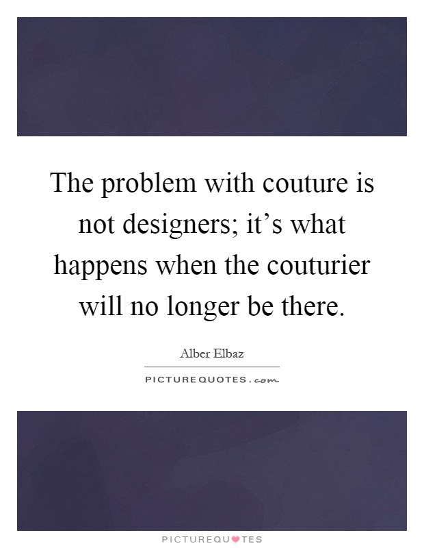 The problem with couture is not designers; it's what happens when the couturier will no longer be there Picture Quote #1