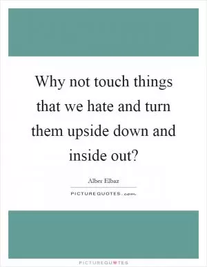Why not touch things that we hate and turn them upside down and inside out? Picture Quote #1