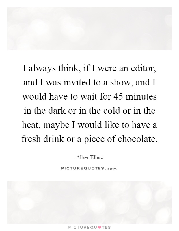 I always think, if I were an editor, and I was invited to a show, and I would have to wait for 45 minutes in the dark or in the cold or in the heat, maybe I would like to have a fresh drink or a piece of chocolate Picture Quote #1