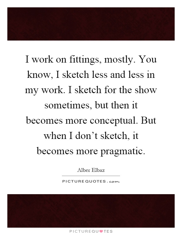 I work on fittings, mostly. You know, I sketch less and less in my work. I sketch for the show sometimes, but then it becomes more conceptual. But when I don't sketch, it becomes more pragmatic Picture Quote #1